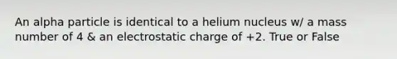 An alpha particle is identical to a helium nucleus w/ a mass number of 4 & an electrostatic charge of +2. True or False