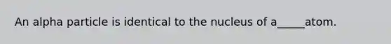 An alpha particle is identical to the nucleus of a_____atom.