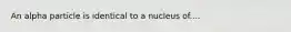 An alpha particle is identical to a nucleus of....