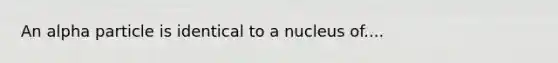 An alpha particle is identical to a nucleus of....