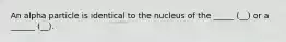 An alpha particle is identical to the nucleus of the _____ (__) or a ______ (__).