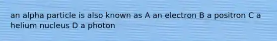 an alpha particle is also known as A an electron B a positron C a helium nucleus D a photon