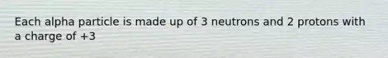 Each alpha particle is made up of 3 neutrons and 2 protons with a charge of +3