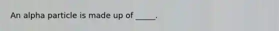 An alpha particle is made up of _____.