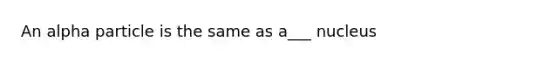 An alpha particle is the same as a___ nucleus