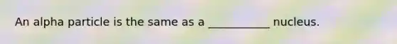 An alpha particle is the same as a ___________ nucleus.