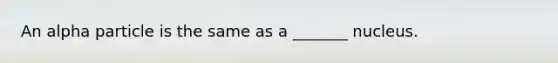 An alpha particle is the same as a _______ nucleus.