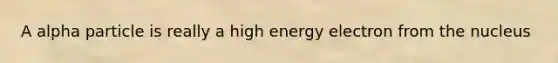 A alpha particle is really a high energy electron from the nucleus