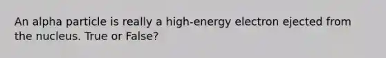 An alpha particle is really a high-energy electron ejected from the nucleus. True or False?