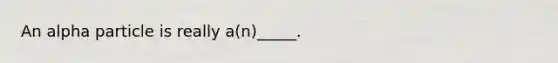 An alpha particle is really a(n)_____.