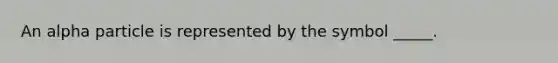 An alpha particle is represented by the symbol _____.
