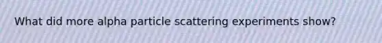 What did more alpha particle scattering experiments show?