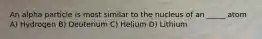 An alpha particle is most similar to the nucleus of an _____ atom A) Hydrogen B) Deuterium C) Helium D) Lithium