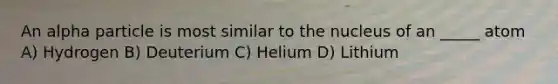 An alpha particle is most similar to the nucleus of an _____ atom A) Hydrogen B) Deuterium C) Helium D) Lithium