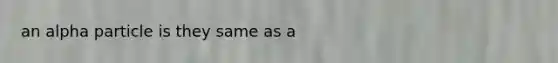 an alpha particle is they same as a