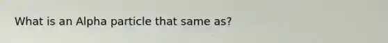 What is an Alpha particle that same as?