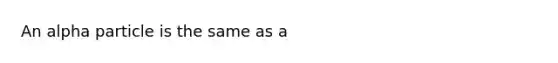 An alpha particle is the same as a