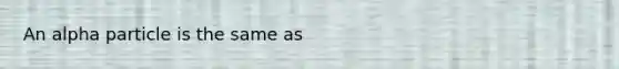 An alpha particle is the same as