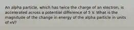 An alpha particle, which has twice the charge of an electron, is accelerated across a potential difference of 5 V. What is the magnitude of the change in energy of the alpha particle in units of eV?