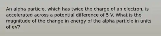 An alpha particle, which has twice the charge of an electron, is accelerated across a potential difference of 5 V. What is the magnitude of the change in energy of the alpha particle in units of eV?