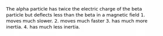 The alpha particle has twice the electric charge of the beta particle but deflects less than the beta in a magnetic field 1. moves much slower. 2. moves much faster 3. has much more inertia. 4. has much less inertia.