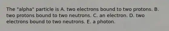 The "alpha" particle is A. two electrons bound to two protons. B. two protons bound to two neutrons. C. an electron. D. two electrons bound to two neutrons. E. a photon.