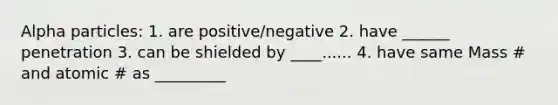 Alpha particles: 1. are positive/negative 2. have ______ penetration 3. can be shielded by ____...... 4. have same Mass # and atomic # as _________