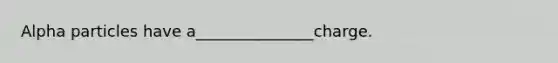 Alpha particles have a_______________charge.