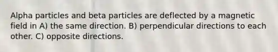 Alpha particles and beta particles are deflected by a magnetic field in A) the same direction. B) perpendicular directions to each other. C) opposite directions.