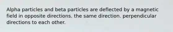 Alpha particles and beta particles are deflected by a magnetic field in opposite directions. the same direction. perpendicular directions to each other.