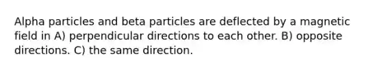 Alpha particles and beta particles are deflected by a magnetic field in A) perpendicular directions to each other. B) opposite directions. C) the same direction.