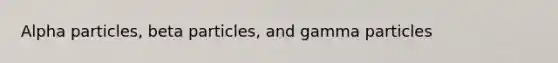 Alpha particles, beta particles, and gamma particles