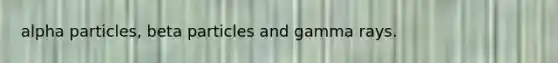 alpha particles, beta particles and gamma rays.