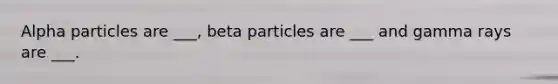 Alpha particles are ___, beta particles are ___ and gamma rays are ___.