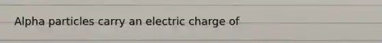 Alpha particles carry an electric charge of