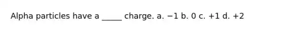 Alpha particles have a _____ charge. a. −1 b. 0 c. +1 d. +2