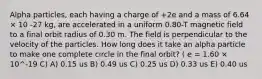 Alpha particles, each having a charge of +2e and a mass of 6.64 × 10 -27 kg, are accelerated in a uniform 0.80-T magnetic field to a final orbit radius of 0.30 m. The field is perpendicular to the velocity of the particles. How long does it take an alpha particle to make one complete circle in the final orbit? ( e = 1.60 × 10^-19 C) A) 0.15 us B) 0.49 us C) 0.25 us D) 0.33 us E) 0.40 us