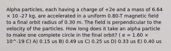 Alpha particles, each having a charge of +2e and a mass of 6.64 × 10 -27 kg, are accelerated in a uniform 0.80-T magnetic field to a final orbit radius of 0.30 m. The field is perpendicular to the velocity of the particles. How long does it take an alpha particle to make one complete circle in the final orbit? ( e = 1.60 × 10^-19 C) A) 0.15 us B) 0.49 us C) 0.25 us D) 0.33 us E) 0.40 us