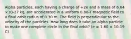 Alpha particles, each having a charge of +2e and a mass of 6.64 ×10-27 kg, are accelerated in a uniform 0.80-T magnetic field to a final orbit radius of 0.30 m. The field is perpendicular to the velocity of the particles. How long does it take an alpha particle to make one complete circle in the final orbit? (e = 1.60 × 10-19 C)