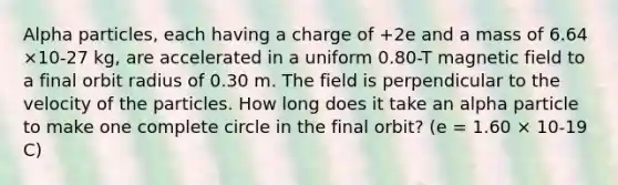 Alpha particles, each having a charge of +2e and a mass of 6.64 ×10-27 kg, are accelerated in a uniform 0.80-T magnetic field to a final orbit radius of 0.30 m. The field is perpendicular to the velocity of the particles. How long does it take an alpha particle to make one complete circle in the final orbit? (e = 1.60 × 10-19 C)