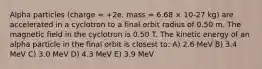 Alpha particles (charge = +2e, mass = 6.68 × 10-27 kg) are accelerated in a cyclotron to a final orbit radius of 0.50 m. The magnetic field in the cyclotron is 0.50 T. The kinetic energy of an alpha particle in the final orbit is closest to: A) 2.6 MeV B) 3.4 MeV C) 3.0 MeV D) 4.3 MeV E) 3.9 MeV