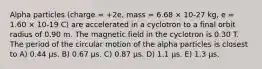 Alpha particles (charge = +2e, mass = 6.68 × 10-27 kg, e = 1.60 × 10-19 C) are accelerated in a cyclotron to a final orbit radius of 0.90 m. The magnetic field in the cyclotron is 0.30 T. The period of the circular motion of the alpha particles is closest to A) 0.44 μs. B) 0.67 μs. C) 0.87 μs. D) 1.1 μs. E) 1.3 μs.