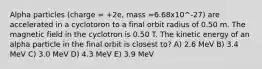 Alpha particles (charge = +2e, mass =6.68x10^-27) are accelerated in a cyclotoron to a final orbit radius of 0.50 m. The magnetic field in the cyclotron is 0.50 T. The kinetic energy of an alpha particle in the final orbit is closest to? A) 2.6 MeV B) 3.4 MeV C) 3.0 MeV D) 4.3 MeV E) 3.9 MeV