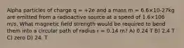 Alpha particles of charge q = +2e and a mass m = 6.6×10-27kg are emitted from a radioactive source at a speed of 1.6×106 m/s. What magnetic field strength would be required to bend them into a circular path of radius r = 0.14 m? A) 0.24 T B) 2.4 T C) zero D) 24. T