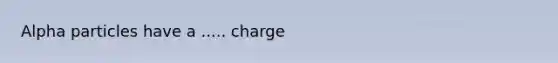 Alpha particles have a ..... charge