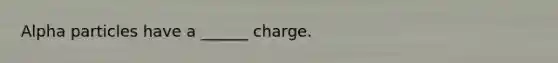 Alpha particles have a ______ charge.