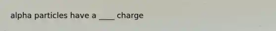 alpha particles have a ____ charge