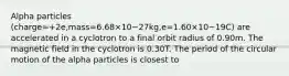 Alpha particles (charge=+2e,mass=6.68×10−27kg,e=1.60×10−19C) are accelerated in a cyclotron to a final orbit radius of 0.90m. The magnetic field in the cyclotron is 0.30T. The period of the circular motion of the alpha particles is closest to