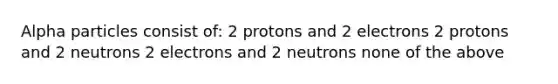 Alpha particles consist of: 2 protons and 2 electrons 2 protons and 2 neutrons 2 electrons and 2 neutrons none of the above