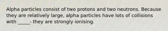 Alpha particles consist of two protons and two neutrons. Because they are relatively large, alpha particles have lots of collisions with _____- they are strongly ionising.